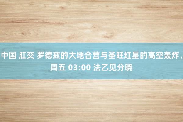 中国 肛交 罗德兹的大地合营与圣旺红星的高空轰炸，周五 03:00 法乙见分晓