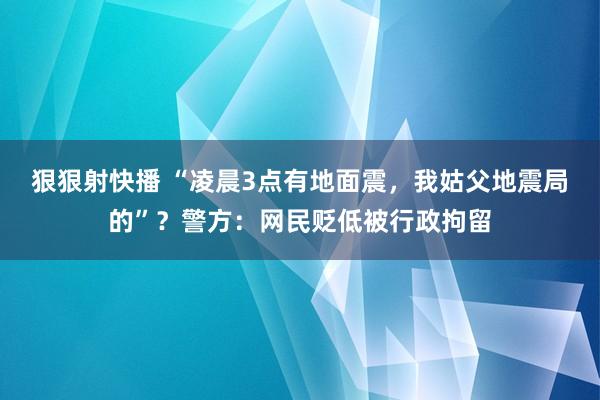 狠狠射快播 “凌晨3点有地面震，我姑父地震局的”？警方：网民贬低被行政拘留