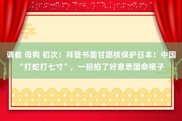 调教 母狗 初次！拜登书面甘愿核保护日本！中国“打蛇打七寸”，一招掐了好意思国命根子