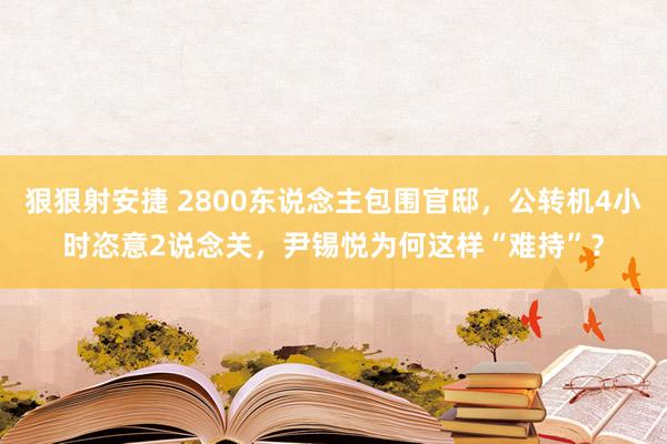 狠狠射安捷 2800东说念主包围官邸，公转机4小时恣意2说念关，尹锡悦为何这样“难持”？