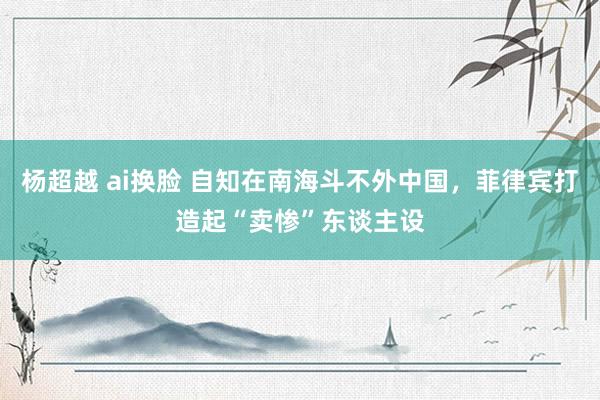 杨超越 ai换脸 自知在南海斗不外中国，菲律宾打造起“卖惨”东谈主设