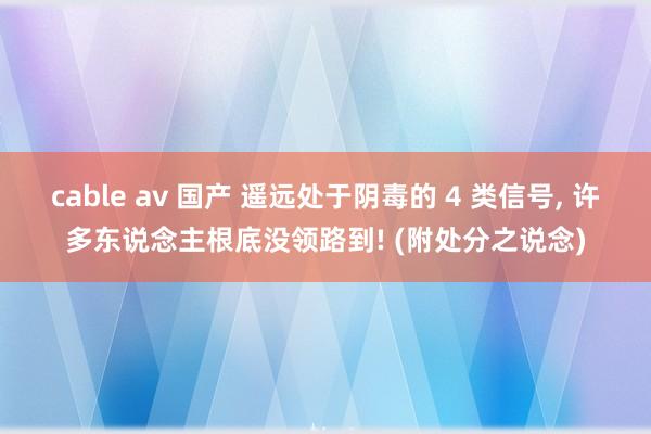 cable av 国产 遥远处于阴毒的 4 类信号, 许多东说念主根底没领路到! (附处分之说念)