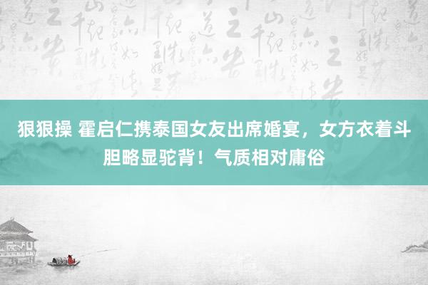 狠狠操 霍启仁携泰国女友出席婚宴，女方衣着斗胆略显驼背！气质相对庸俗