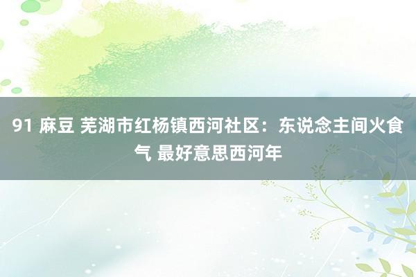 91 麻豆 芜湖市红杨镇西河社区：东说念主间火食气 最好意思西河年