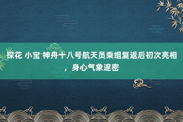 探花 小宝 神舟十八号航天员乘组复返后初次亮相，身心气象邃密