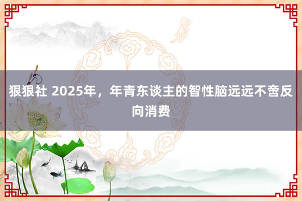 狠狠社 2025年，年青东谈主的智性脑远远不啻反向消费