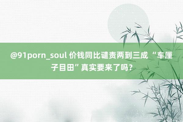 @91porn_soul 价钱同比谴责两到三成 “车厘子目田”真实要来了吗？