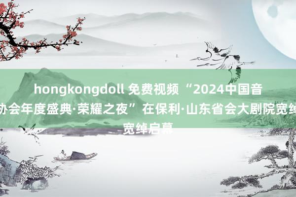 hongkongdoll 免费视频 “2024中国音乐剧协会年度盛典·荣耀之夜” 在保利·山东省会大剧院宽绰启幕