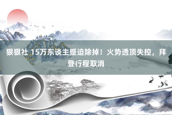 狠狠社 15万东谈主蹙迫除掉！火势透顶失控，拜登行程取消