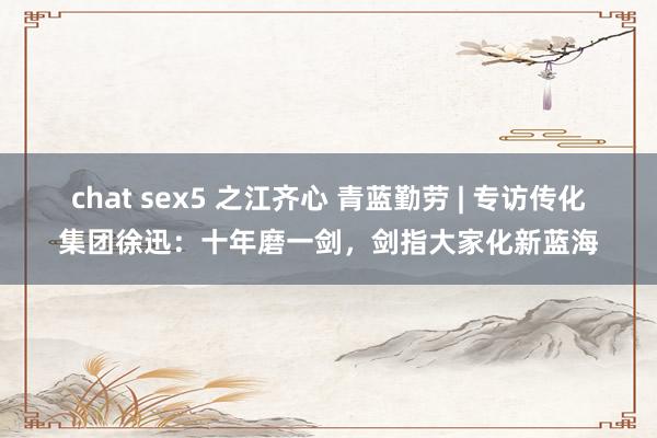 chat sex5 之江齐心 青蓝勤劳 | 专访传化集团徐迅：十年磨一剑，剑指大家化新蓝海