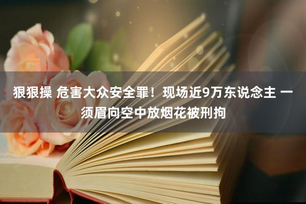 狠狠操 危害大众安全罪！现场近9万东说念主 一须眉向空中放烟花被刑拘