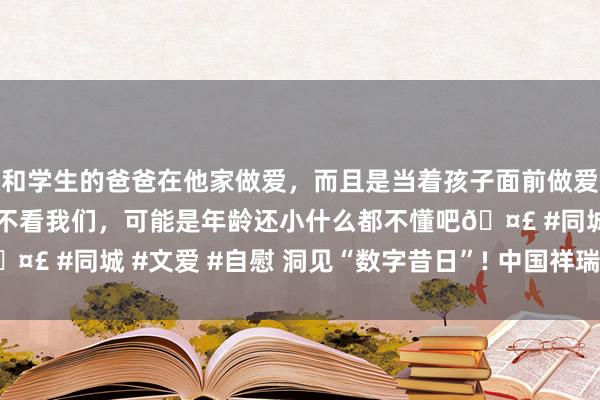 和学生的爸爸在他家做爱，而且是当着孩子面前做爱，太刺激了，孩子完全不看我们，可能是年龄还小什么都不懂吧🤣 #同城 #文爱 #自慰 洞见“数字昔日”! 中国祥瑞相约乌镇峰会