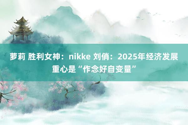 萝莉 胜利女神：nikke 刘俏：2025年经济发展重心是“作念好自变量”