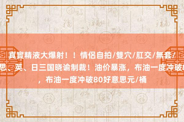 真實精液大爆射！！情侶自拍/雙穴/肛交/無套/大量噴精 好意思、英、日三国晓谕制裁！油价暴涨，布油一度冲破80好意思元/桶