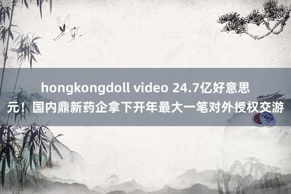 hongkongdoll video 24.7亿好意思元！国内鼎新药企拿下开年最大一笔对外授权交游