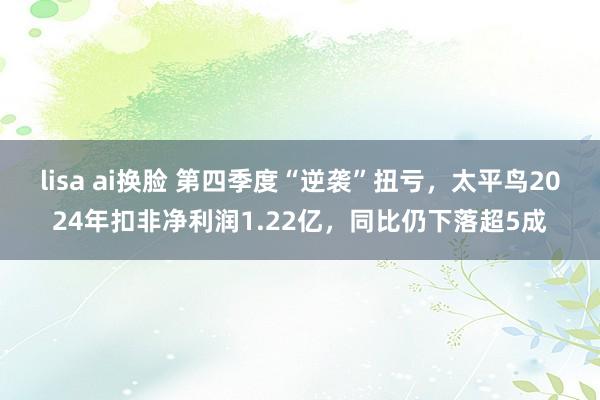 lisa ai换脸 第四季度“逆袭”扭亏，太平鸟2024年扣非净利润1.22亿，同比仍下落超5成