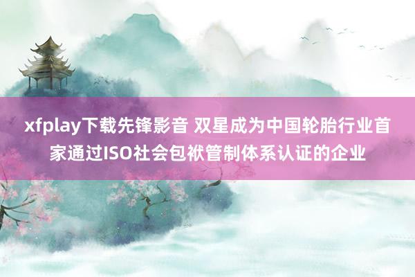 xfplay下载先锋影音 双星成为中国轮胎行业首家通过ISO社会包袱管制体系认证的企业