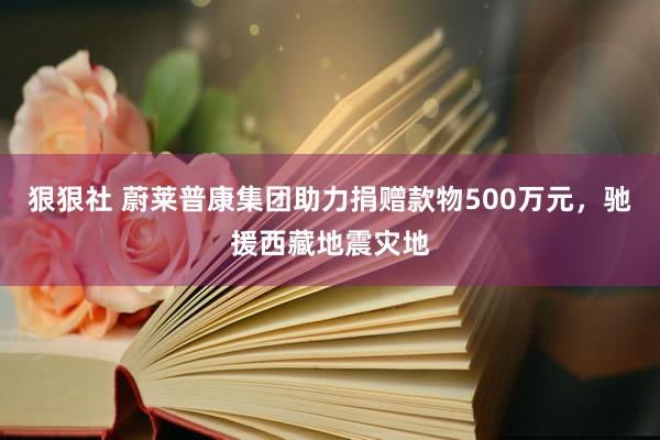 狠狠社 蔚莱普康集团助力捐赠款物500万元，驰援西藏地震灾地