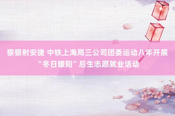 狠狠射安捷 中铁上海局三公司团委运动八年开展“冬日暖阳”后生志愿就业活动