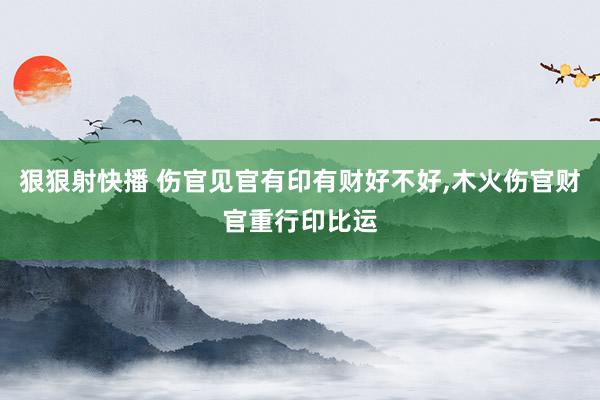 狠狠射快播 伤官见官有印有财好不好，木火伤官财官重行印比运