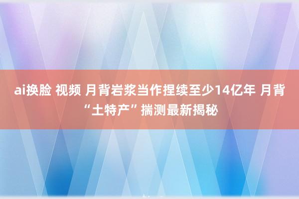 ai换脸 视频 月背岩浆当作捏续至少14亿年 月背“土特产”揣测最新揭秘