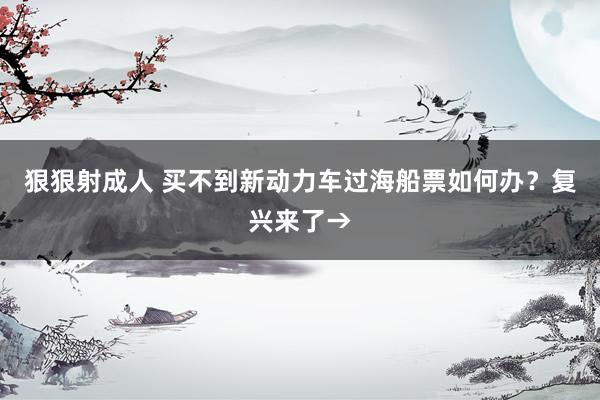 狠狠射成人 买不到新动力车过海船票如何办？复兴来了→