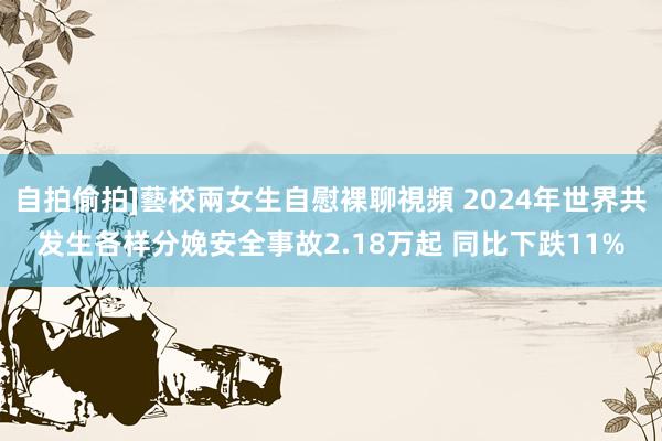 自拍偷拍]藝校兩女生自慰裸聊視頻 2024年世界共发生各样分娩安全事故2.18万起 同比下跌11%