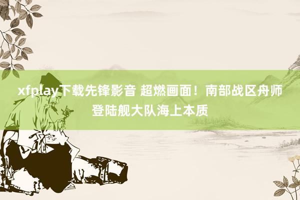 xfplay下载先锋影音 超燃画面！南部战区舟师登陆舰大队海上本质