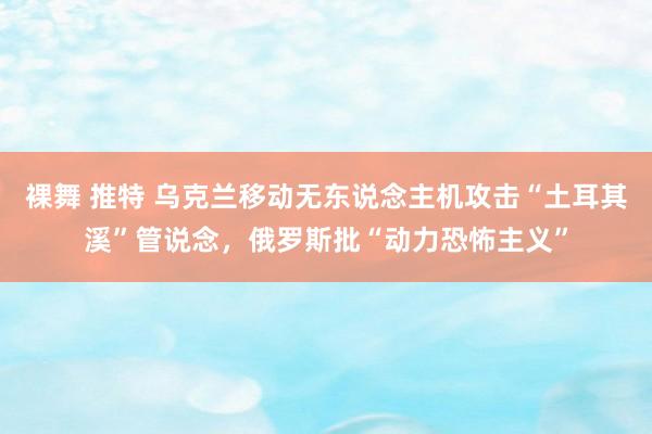 裸舞 推特 乌克兰移动无东说念主机攻击“土耳其溪”管说念，俄罗斯批“动力恐怖主义”