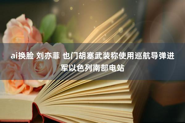 ai换脸 刘亦菲 也门胡塞武装称使用巡航导弹进军以色列南部电站