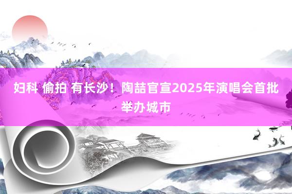 妇科 偷拍 有长沙！陶喆官宣2025年演唱会首批举办城市