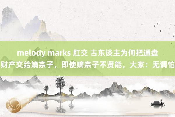 melody marks 肛交 古东谈主为何把通盘财产交给嫡宗子，即使嫡宗子不贤能，大家：无谓怕