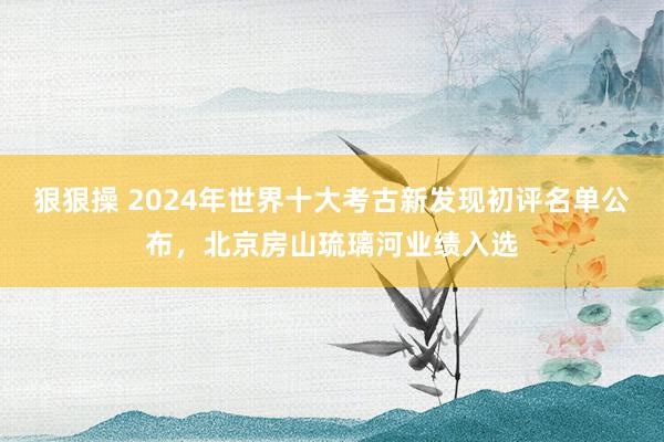 狠狠操 2024年世界十大考古新发现初评名单公布，北京房山琉璃河业绩入选