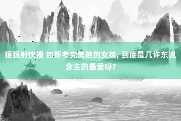 狠狠射快播 如斯考究美艳的女孩, 到底是几许东说念主的最爱呀?