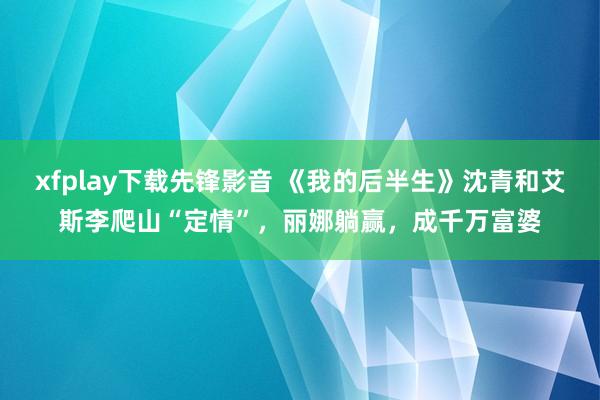 xfplay下载先锋影音 《我的后半生》沈青和艾斯李爬山“定情”，丽娜躺赢，成千万富婆