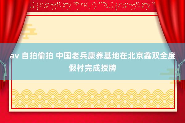 av 自拍偷拍 中国老兵康养基地在北京鑫双全度假村完成授牌