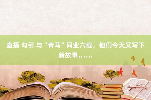 直播 勾引 与“青马”同业六载，他们今天又写下新故事……