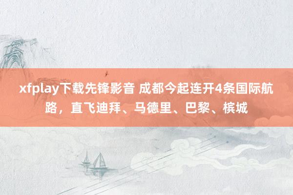 xfplay下载先锋影音 成都今起连开4条国际航路，直飞迪拜、马德里、巴黎、槟城
