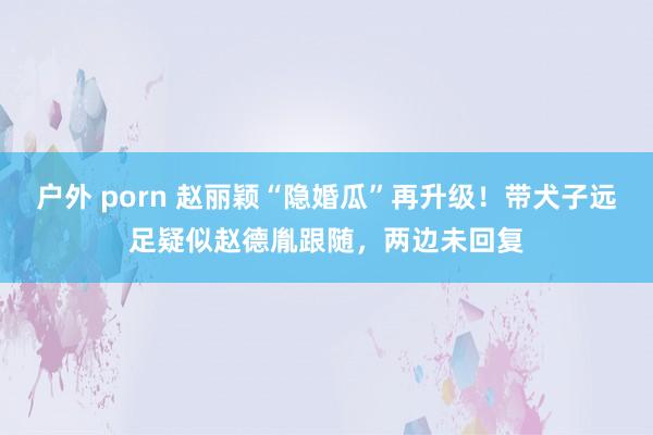户外 porn 赵丽颖“隐婚瓜”再升级！带犬子远足疑似赵德胤跟随，两边未回复