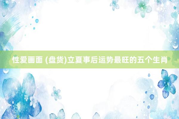 性爱画面 (盘货)立夏事后运势最旺的五个生肖