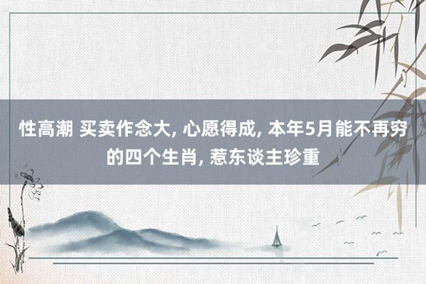 性高潮 买卖作念大, 心愿得成, 本年5月能不再穷的四个生肖, 惹东谈主珍重