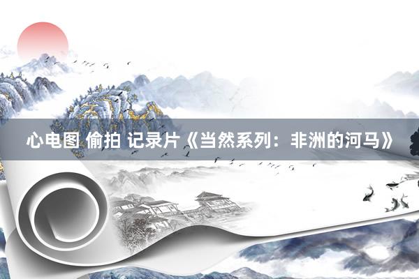 心电图 偷拍 记录片《当然系列：非洲的河马》