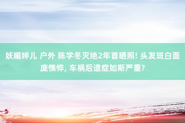 妖媚婷儿 户外 陈学冬灭绝2年首晒照! 头发斑白面庞憔悴, 车祸后遗症如斯严重?