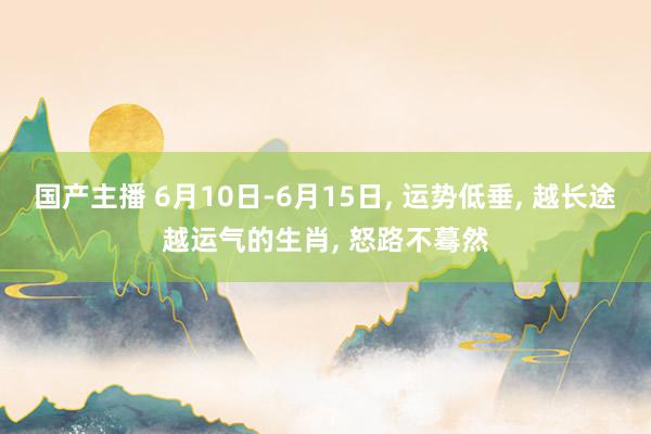 国产主播 6月10日-6月15日, 运势低垂, 越长途越运气的生肖, 怒路不蓦然