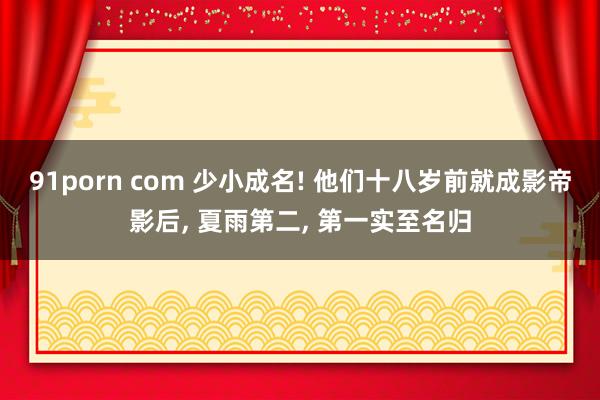 91porn com 少小成名! 他们十八岁前就成影帝影后, 夏雨第二, 第一实至名归