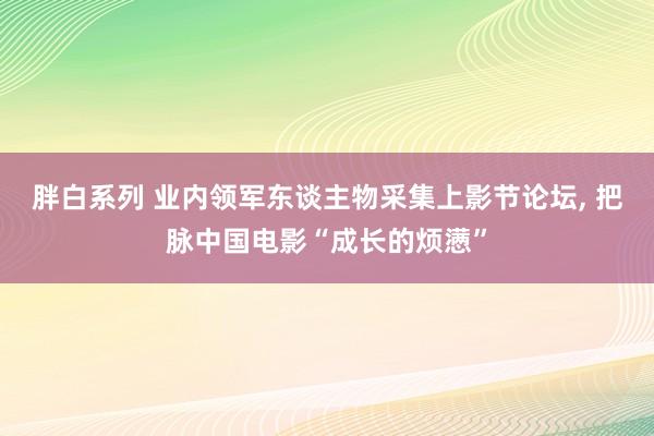胖白系列 业内领军东谈主物采集上影节论坛, 把脉中国电影“成长的烦懑”